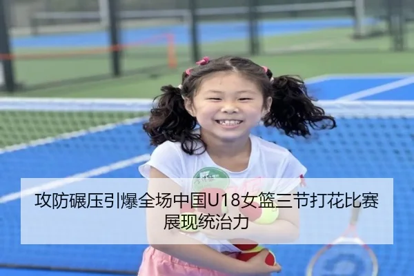攻防碾压引爆全场中国U18女篮三节打花比赛展现统治力